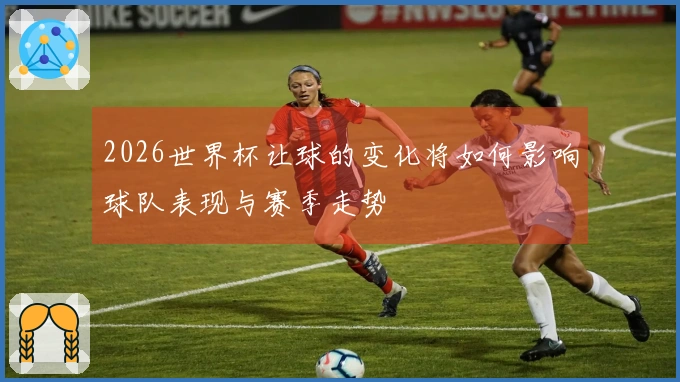 2026世界杯让球的变化将如何影响球队表现与赛季走势