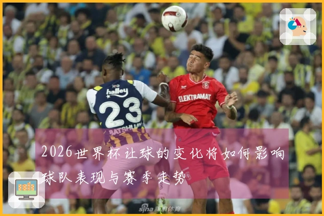 2026世界杯让球的变化将如何影响球队表现与赛季走势