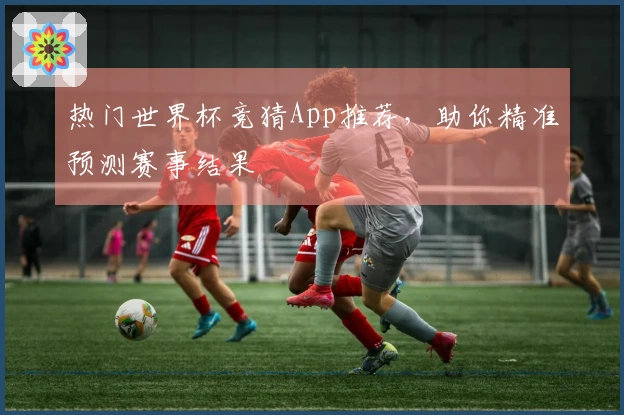热门世界杯竞猜App推荐，助你精准预测赛事结果