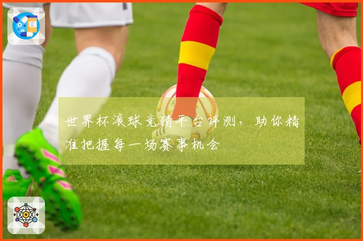 世界杯滚球竞猜平台评测，助你精准把握每一场赛事机会