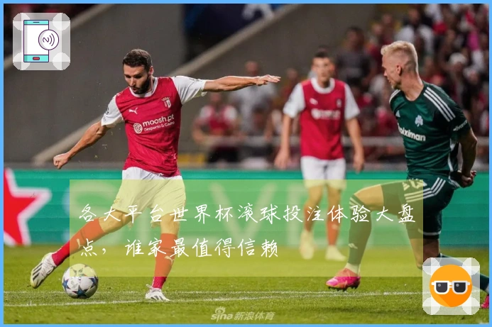 各大平台世界杯滚球投注体验大盘点，谁家最值得信赖